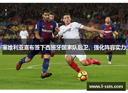 塞维利亚宣布签下西班牙国家队后卫，强化阵容实力