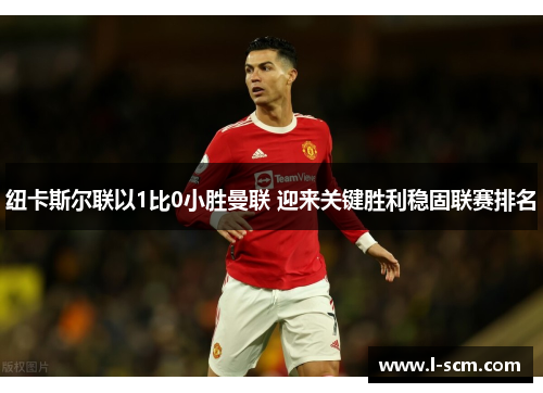 纽卡斯尔联以1比0小胜曼联 迎来关键胜利稳固联赛排名