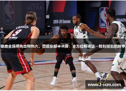 雄鹿全场领先击败热火，晋级东部半决赛：全方位解读这一胜利背后的故事