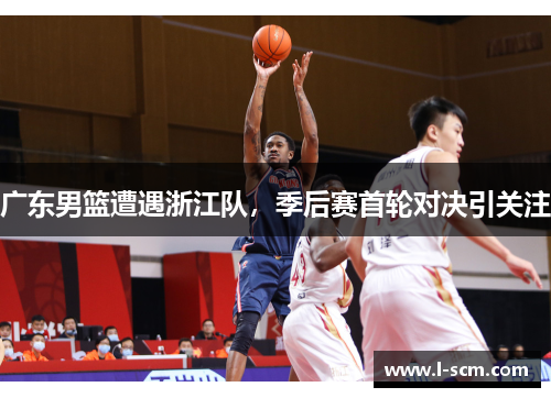 广东男篮遭遇浙江队，季后赛首轮对决引关注