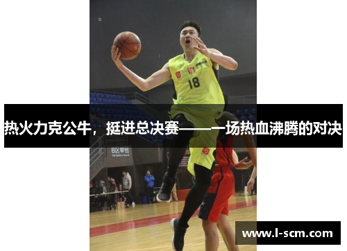热火力克公牛，挺进总决赛——一场热血沸腾的对决