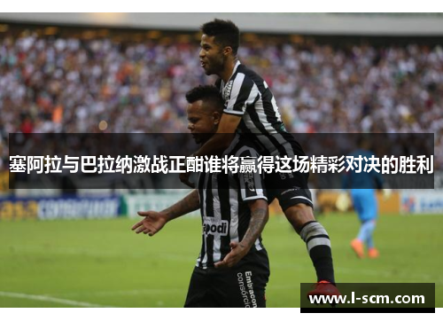 塞阿拉与巴拉纳激战正酣谁将赢得这场精彩对决的胜利