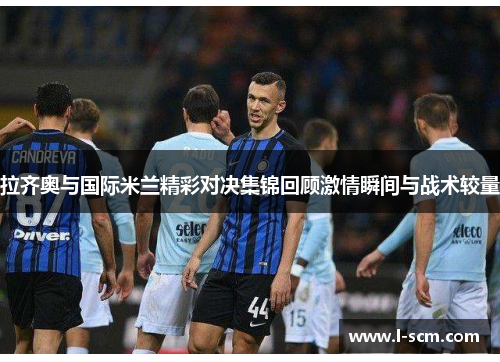 拉齐奥与国际米兰精彩对决集锦回顾激情瞬间与战术较量