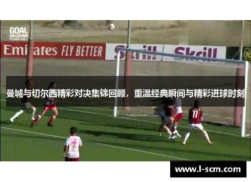 曼城与切尔西精彩对决集锦回顾，重温经典瞬间与精彩进球时刻