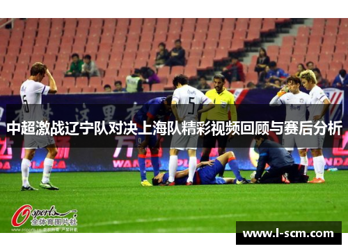 中超激战辽宁队对决上海队精彩视频回顾与赛后分析