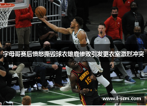 字母哥赛后愤怒撕毁球衣雄鹿惨败引发更衣室激烈冲突
